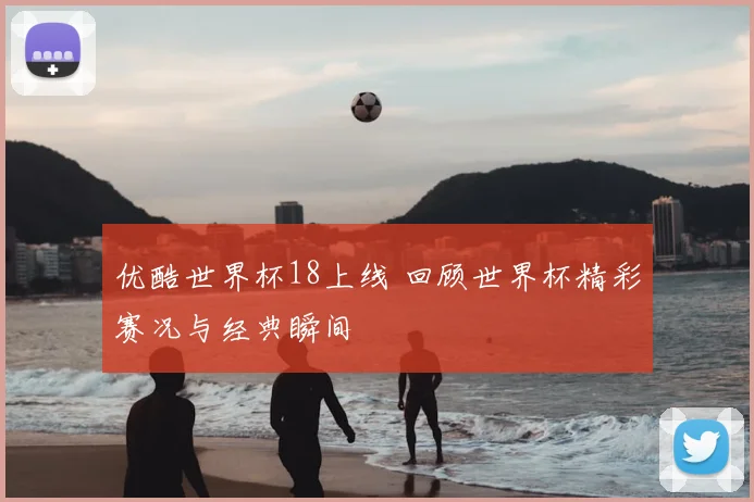 优酷世界杯18上线 回顾世界杯精彩赛况与经典瞬间