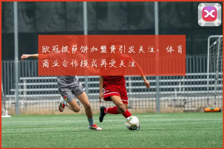 欧冠披萨饼加盟费引发关注，体育商业合作模式再受关注