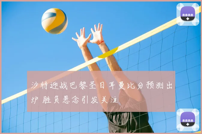 沙特迎战巴黎圣日耳曼比分预测出炉 胜负悬念引发关注