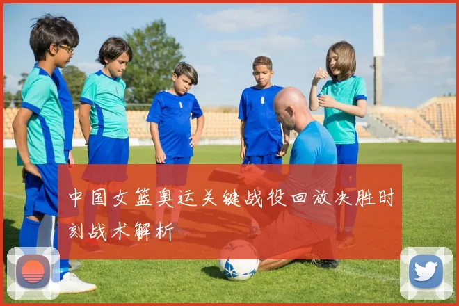中国女篮奥运关键战役回放决胜时刻战术解析