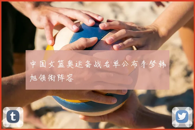 中国女篮奥运备战名单公布李梦韩旭领衔阵容