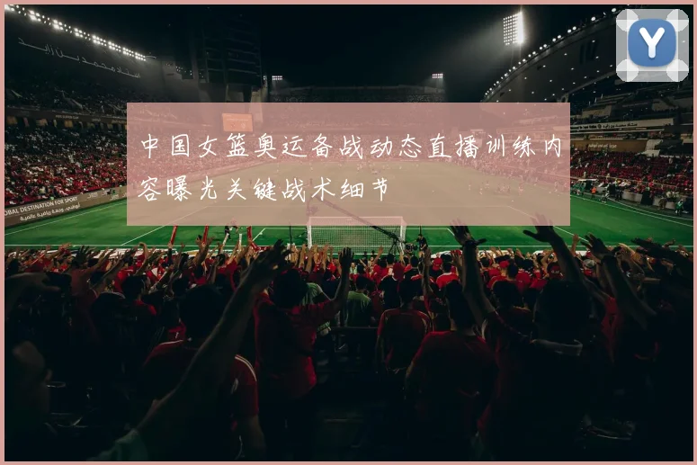 中国女篮奥运备战动态直播训练内容曝光关键战术细节
