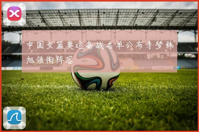 中国女篮奥运备战名单公布李梦韩旭领衔阵容