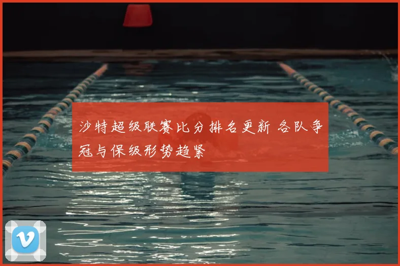 沙特超级联赛比分排名更新 各队争冠与保级形势趋紧