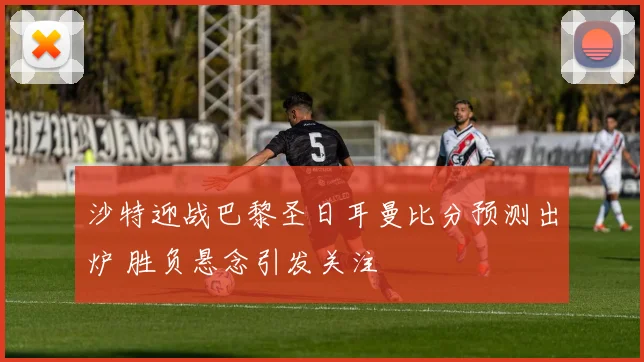 沙特迎战巴黎圣日耳曼比分预测出炉 胜负悬念引发关注