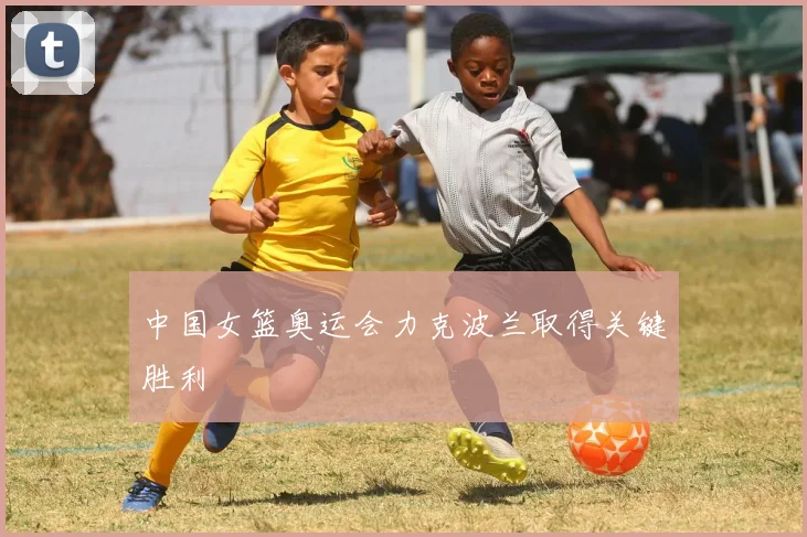 中国女篮奥运会力克波兰取得关键胜利