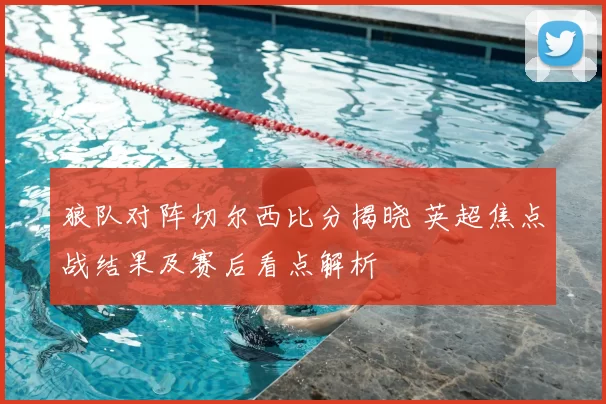 狼队对阵切尔西比分揭晓 英超焦点战结果及赛后看点解析