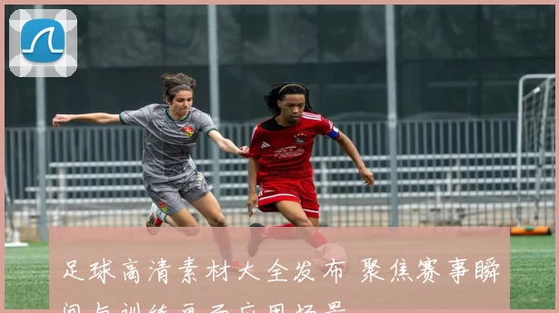 足球高清素材大全发布 聚焦赛事瞬间与训练画面应用场景
