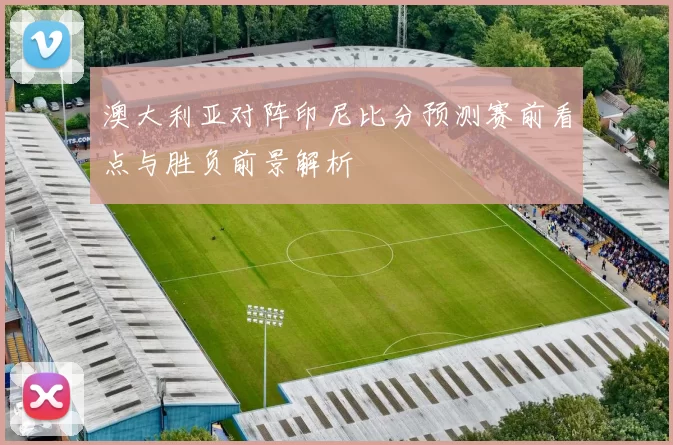澳大利亚对阵印尼比分预测赛前看点与胜负前景解析