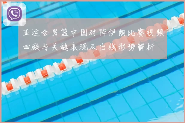 亚运会男篮中国对阵伊朗比赛视频回顾与关键表现及出线形势解析