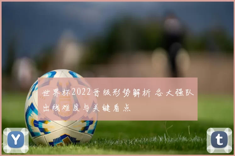 世界杯2022晋级形势解析 各大强队出线难度与关键看点