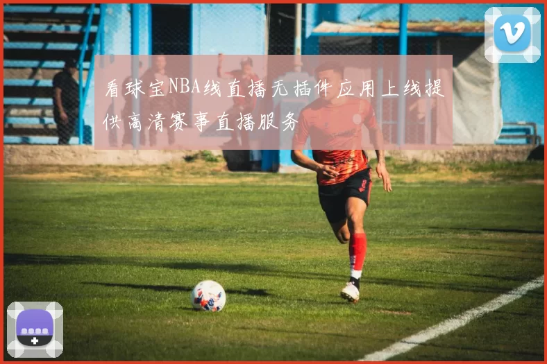 看球宝NBA线直播无插件应用上线提供高清赛事直播服务