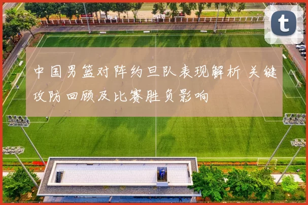 中国男篮对阵约旦队表现解析 关键攻防回顾及比赛胜负影响
