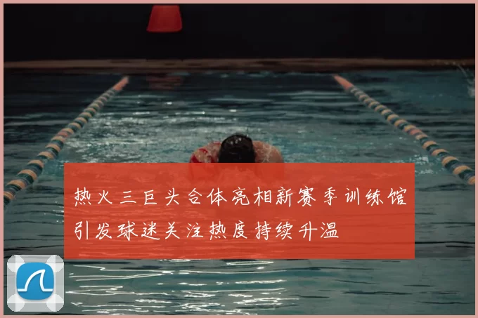 热火三巨头合体亮相新赛季训练馆引发球迷关注热度持续升温