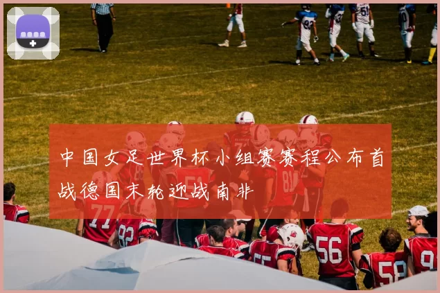 中国女足世界杯小组赛赛程公布首战德国末轮迎战南非