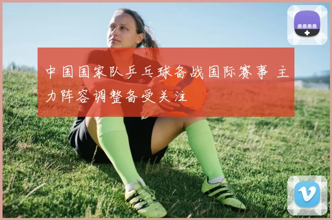 中国国家队乒乓球备战国际赛事 主力阵容调整备受关注