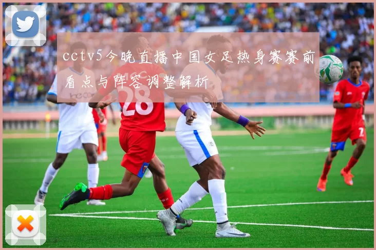 cctv5今晚直播中国女足热身赛赛前看点与阵容调整解析