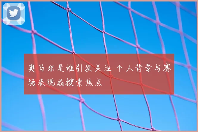 奥马尔是谁引发关注 个人背景与赛场表现成搜索焦点