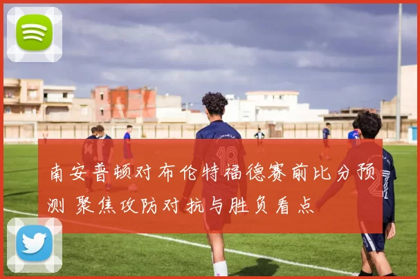 南安普顿对布伦特福德赛前比分预测 聚焦攻防对抗与胜负看点