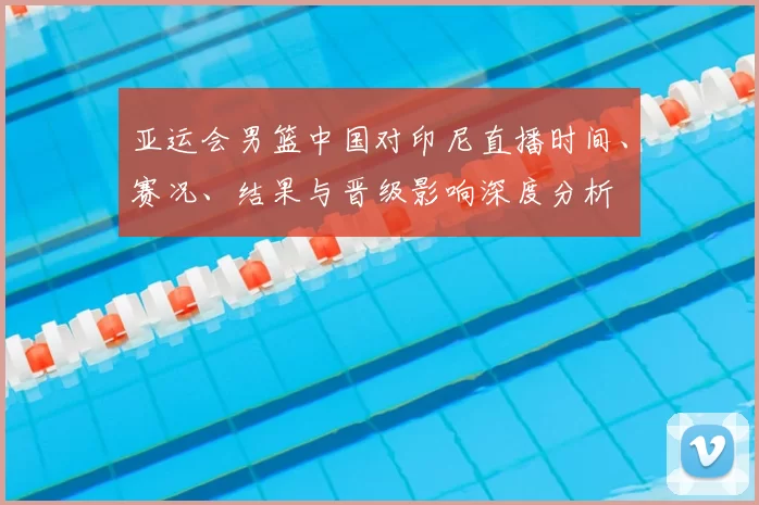 亚运会男篮中国对印尼直播时间、赛况、结果与晋级影响深度分析