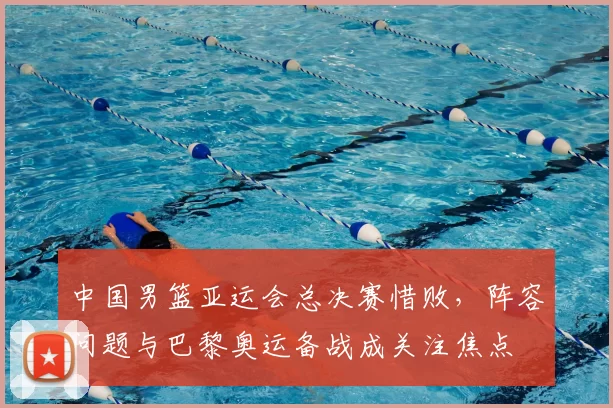 中国男篮亚运会总决赛惜败，阵容问题与巴黎奥运备战成关注焦点