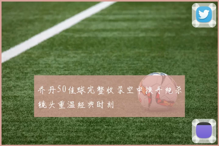 乔丹50佳球完整收录空中换手绝杀镜头重温经典时刻