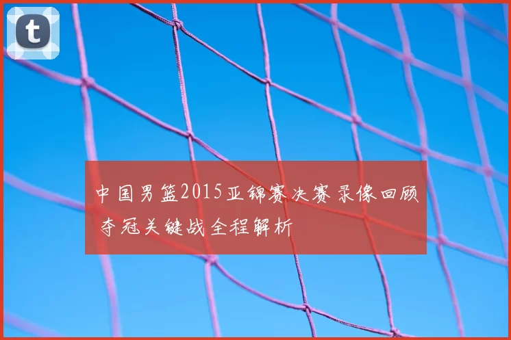 中国男篮2015亚锦赛决赛录像回顾 夺冠关键战全程解析