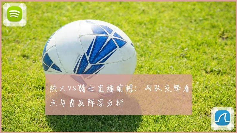 热火vs骑士直播前瞻：两队交锋看点与首发阵容分析