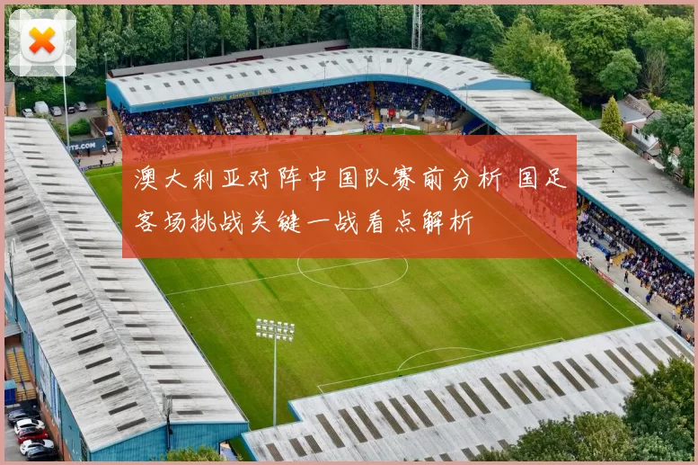 澳大利亚对阵中国队赛前分析 国足客场挑战关键一战看点解析