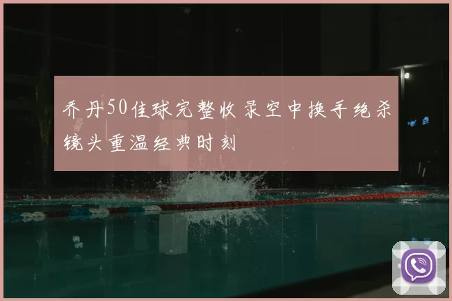 乔丹50佳球完整收录空中换手绝杀镜头重温经典时刻