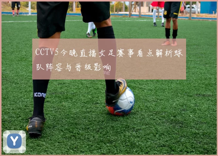 CCTV5今晚直播女足赛事看点解析球队阵容与晋级影响