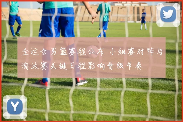 全运会男篮赛程公布 小组赛对阵与淘汰赛关键日程影响晋级节奏