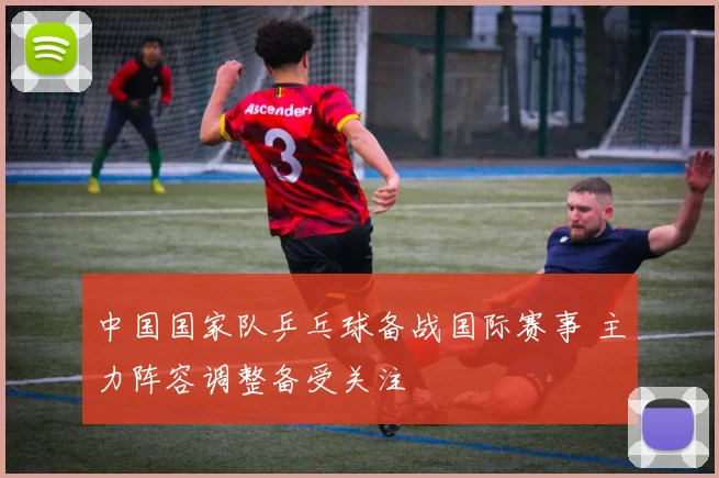 中国国家队乒乓球备战国际赛事 主力阵容调整备受关注
