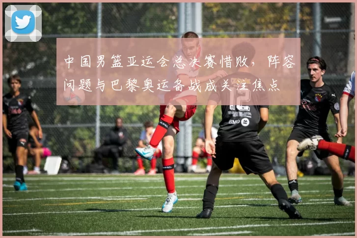 中国男篮亚运会总决赛惜败，阵容问题与巴黎奥运备战成关注焦点