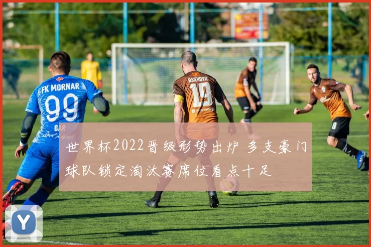 世界杯2022晋级形势出炉 多支豪门球队锁定淘汰赛席位看点十足