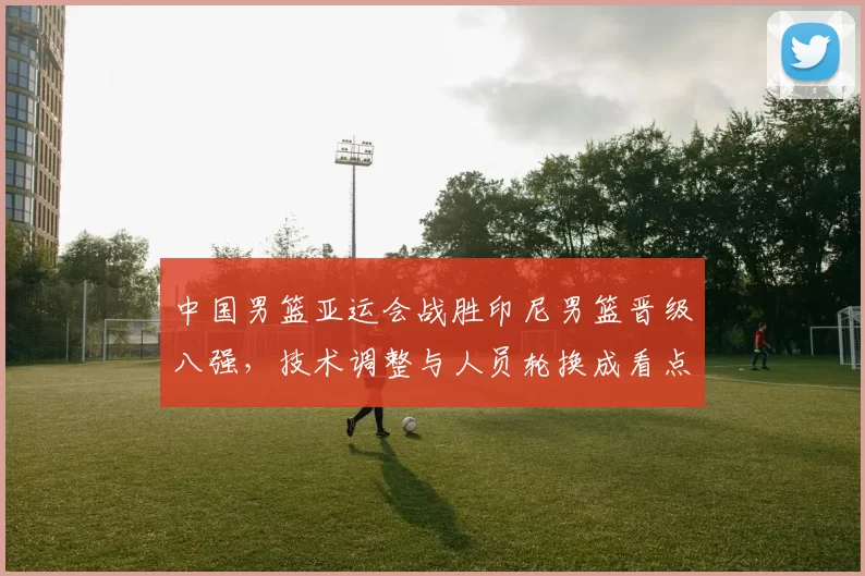 中国男篮亚运会战胜印尼男篮晋级八强，技术调整与人员轮换成看点