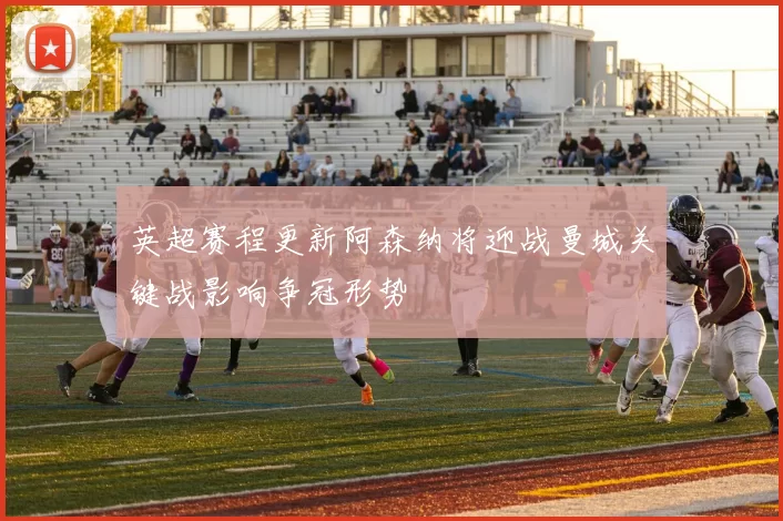 英超赛程更新阿森纳将迎战曼城关键战影响争冠形势