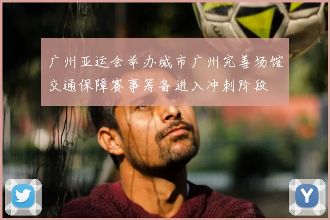 广州亚运会举办城市广州完善场馆交通保障赛事筹备进入冲刺阶段