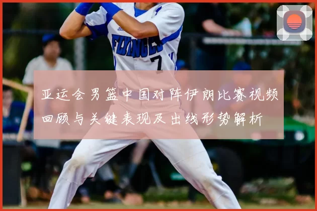亚运会男篮中国对阵伊朗比赛视频回顾与关键表现及出线形势解析
