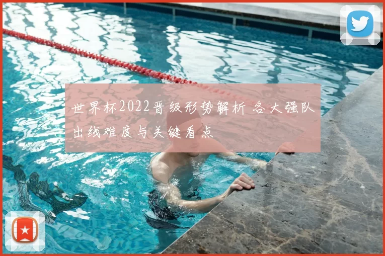 世界杯2022晋级形势解析 各大强队出线难度与关键看点