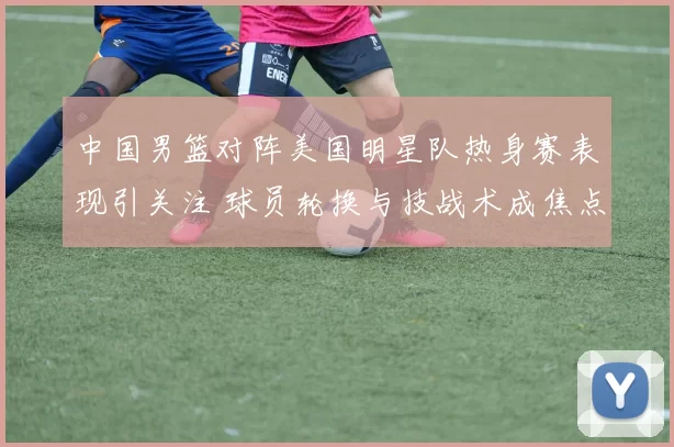 中国男篮对阵美国明星队热身赛表现引关注 球员轮换与技战术成焦点