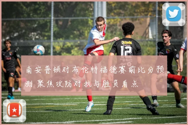 南安普顿对布伦特福德赛前比分预测 聚焦攻防对抗与胜负看点