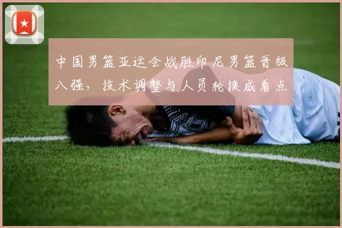 中国男篮亚运会战胜印尼男篮晋级八强，技术调整与人员轮换成看点