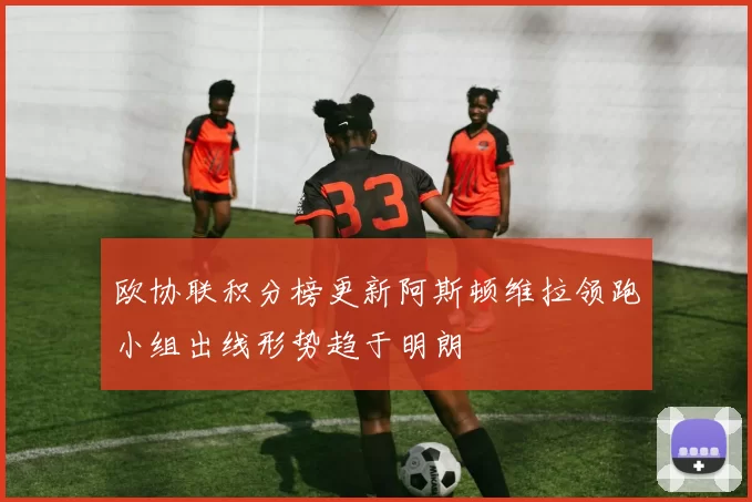 欧协联积分榜更新阿斯顿维拉领跑小组出线形势趋于明朗