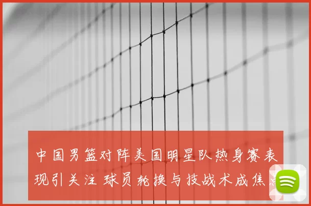 中国男篮对阵美国明星队热身赛表现引关注 球员轮换与技战术成焦点