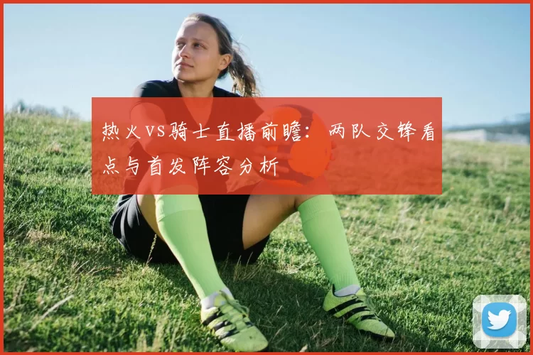 热火vs骑士直播前瞻：两队交锋看点与首发阵容分析