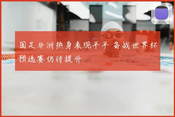 国足非洲热身表现平平 备战世界杯预选赛仍待提升
