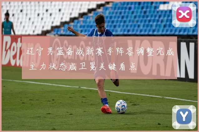 辽宁男篮备战新赛季阵容调整完成 主力状态成卫冕关键看点