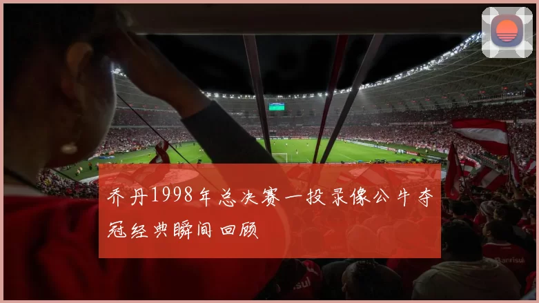 乔丹1998年总决赛一投录像公牛夺冠经典瞬间回顾
