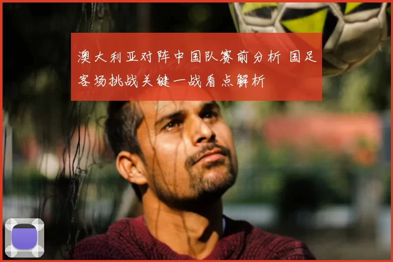 澳大利亚对阵中国队赛前分析 国足客场挑战关键一战看点解析